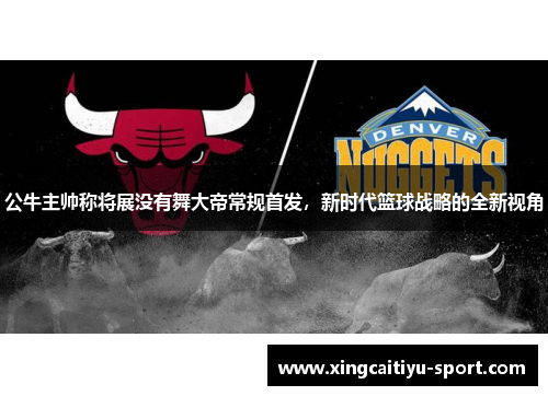 公牛主帅称将展没有舞大帝常规首发，新时代篮球战略的全新视角